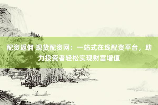 配资返佣 现货配资网：一站式在线配资平台，助力投资者轻松实现财富增值