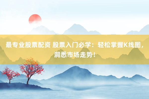最专业股票配资 股票入门必学：轻松掌握K线图，洞悉市场走势！