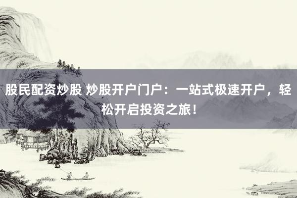 股民配资炒股 炒股开户门户：一站式极速开户，轻松开启投资之旅！