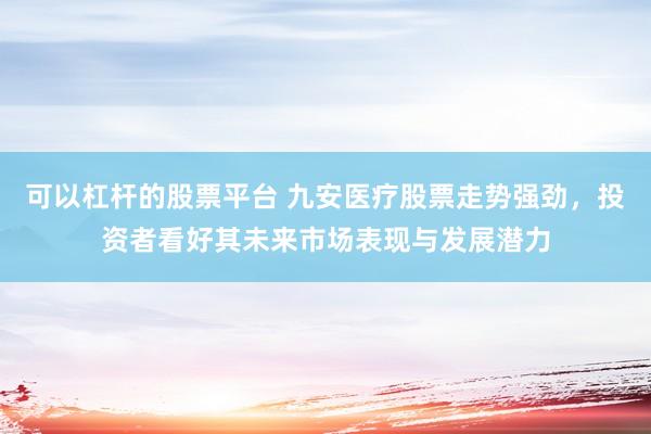 可以杠杆的股票平台 九安医疗股票走势强劲，投资者看好其未来市场表现与发展潜力
