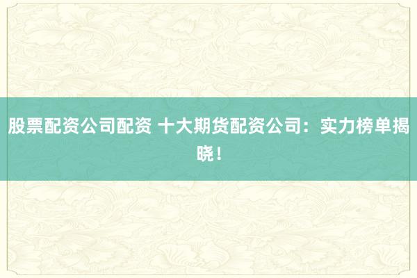 股票配资公司配资 十大期货配资公司：实力榜单揭晓！