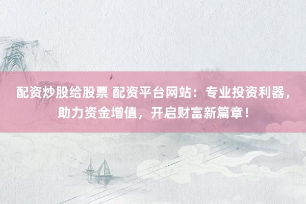 配资炒股给股票 配资平台网站：专业投资利器，助力资金增值，开启财富新篇章！