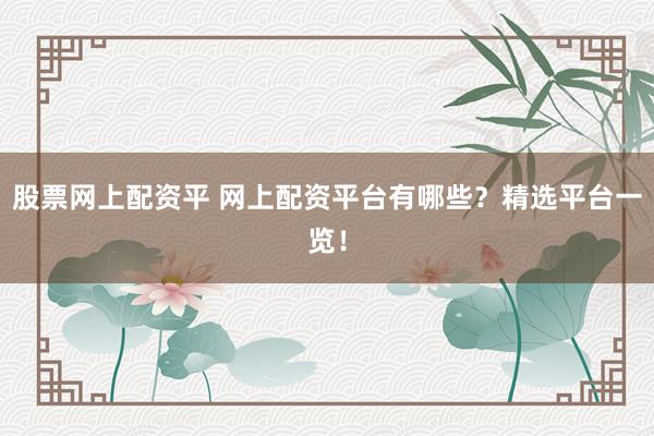 股票网上配资平 网上配资平台有哪些？精选平台一览！