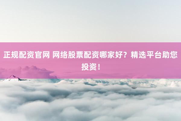 正规配资官网 网络股票配资哪家好？精选平台助您投资！