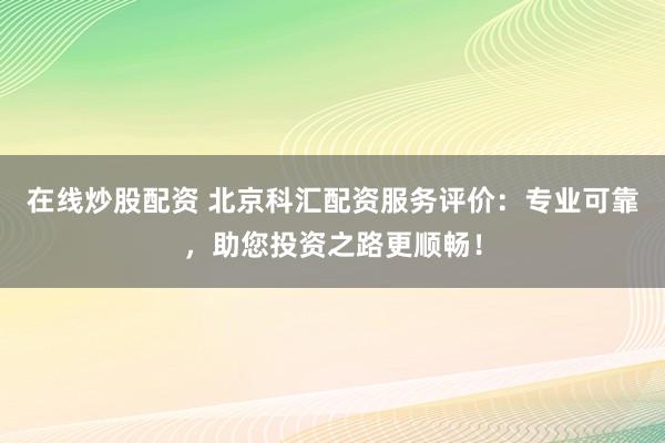 在线炒股配资 北京科汇配资服务评价：专业可靠，助您投资之路更顺畅！