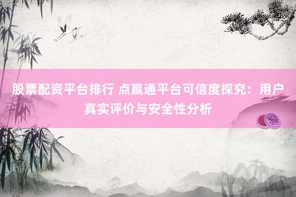 股票配资平台排行 点嬴通平台可信度探究：用户真实评价与安全性分析