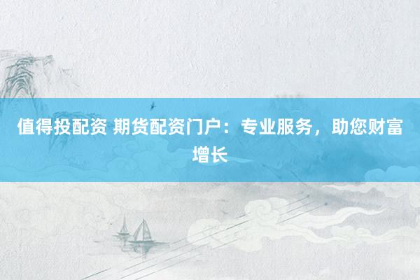 值得投配资 期货配资门户：专业服务，助您财富增长