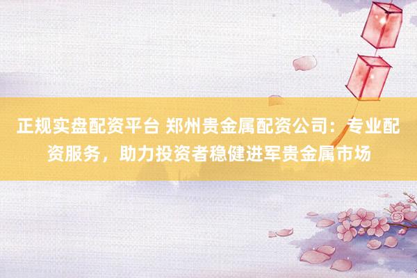 正规实盘配资平台 郑州贵金属配资公司：专业配资服务，助力投资者稳健进军贵金属市场
