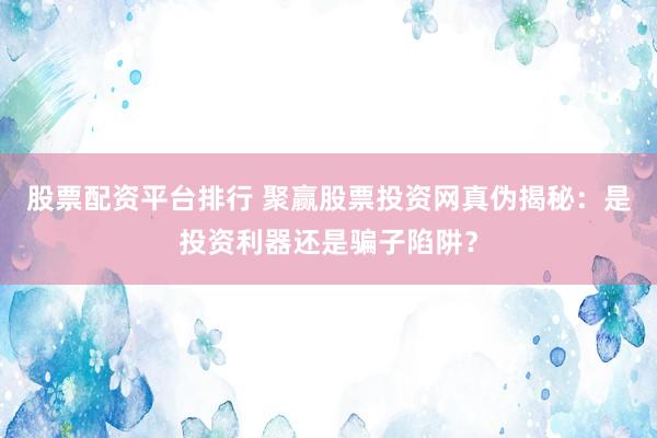 股票配资平台排行 聚赢股票投资网真伪揭秘：是投资利器还是骗子陷阱？