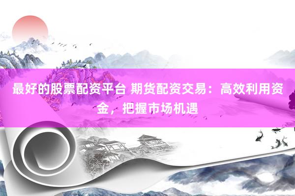 最好的股票配资平台 期货配资交易：高效利用资金，把握市场机遇