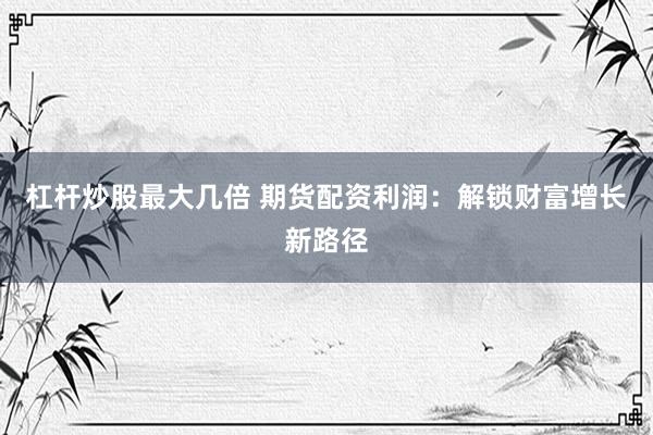 杠杆炒股最大几倍 期货配资利润：解锁财富增长新路径