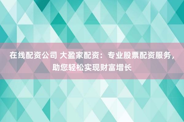 在线配资公司 大盈家配资：专业股票配资服务，助您轻松实现财富增长