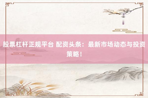 股票杠杆正规平台 配资头条：最新市场动态与投资策略！