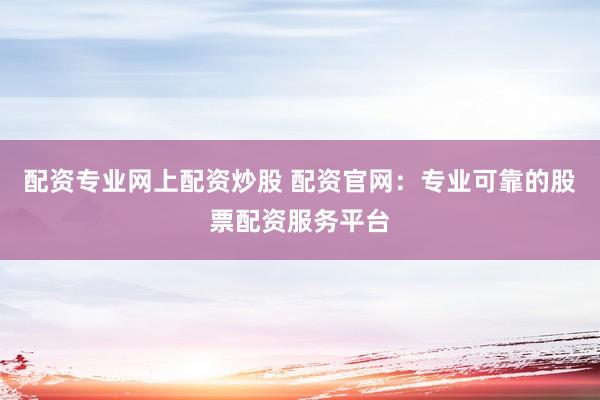 配资专业网上配资炒股 配资官网：专业可靠的股票配资服务平台