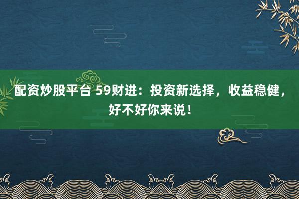 配资炒股平台 59财进：投资新选择，收益稳健，好不好你来说！