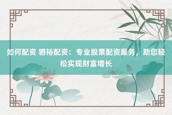 如何配资 驷裕配资：专业股票配资服务，助您轻松实现财富增长