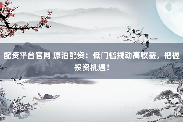 配资平台官网 原油配资：低门槛撬动高收益，把握投资机遇！