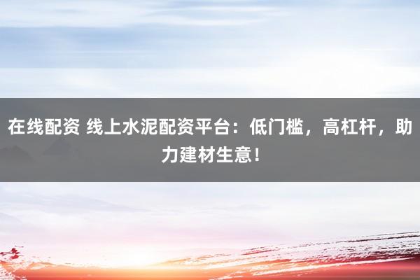 在线配资 线上水泥配资平台：低门槛，高杠杆，助力建材生意！