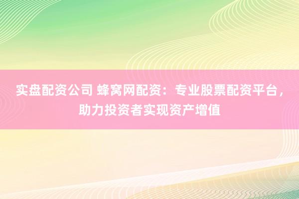 实盘配资公司 蜂窝网配资：专业股票配资平台，助力投资者实现资产增值
