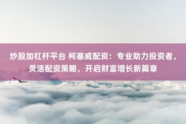 炒股加杠杆平台 柯塞威配资：专业助力投资者，灵活配资策略，开启财富增长新篇章